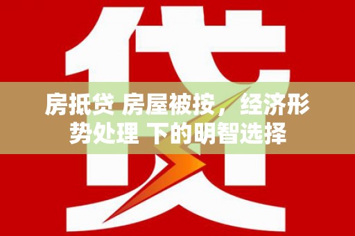 安徽房抵贷 房屋被按，经济形势处理 下的明智选择