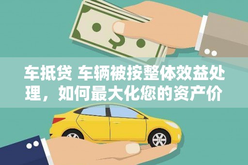 仪征车抵贷 车辆被按整体效益处理，如何最大化您的资产价值？