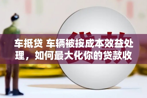安徽车抵贷 车辆被按成本效益处理，如何最大化你的贷款收益？