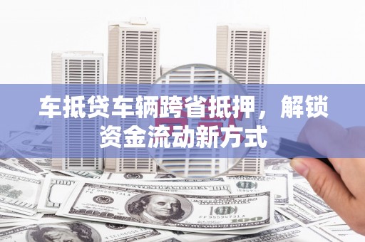安徽车抵贷车辆跨省抵押，解锁资金流动新方式