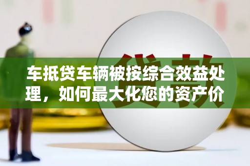 黔南车抵贷车辆被按综合效益处理，如何最大化您的资产价值？
