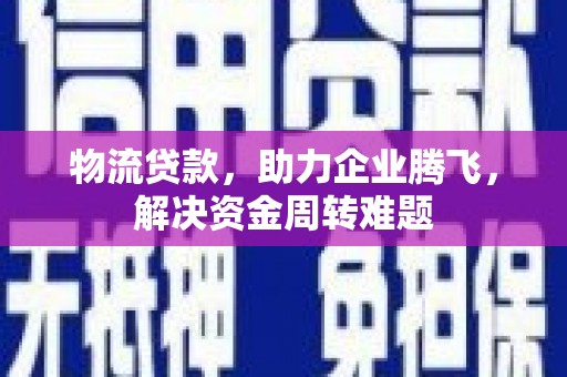 韶关物流贷款，助力企业腾飞，解决资金周转难题