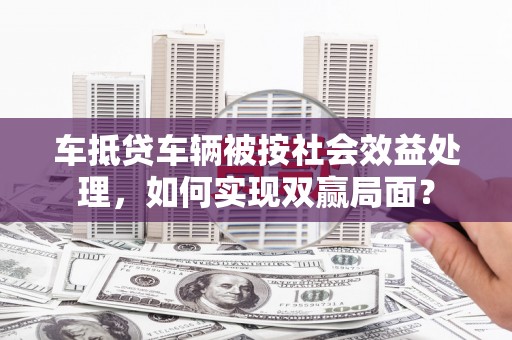 普兰店车抵贷车辆被按社会效益处理，如何实现双赢局面？
