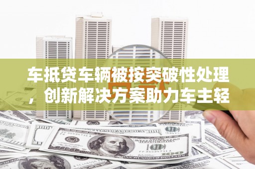 韶关车抵贷车辆被按突破性处理，创新解决方案助力车主轻松融资