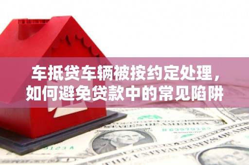 威信车抵贷车辆被按约定处理，如何避免贷款中的常见陷阱？
