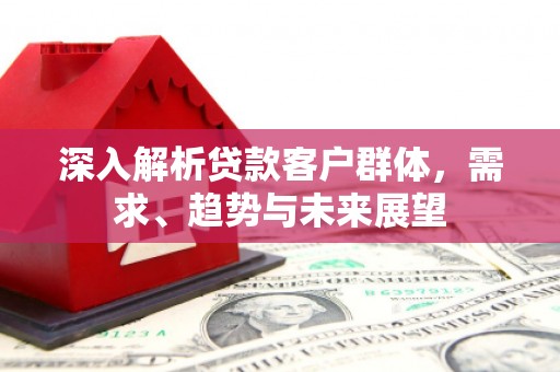 古冶深入解析贷款客户群体，需求、趋势与未来展望