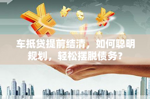 崇礼车抵贷提前结清，如何聪明规划，轻松摆脱债务？
