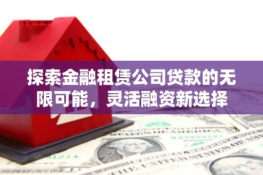 三义探索金融租赁公司贷款的无限可能，灵活融资新选择