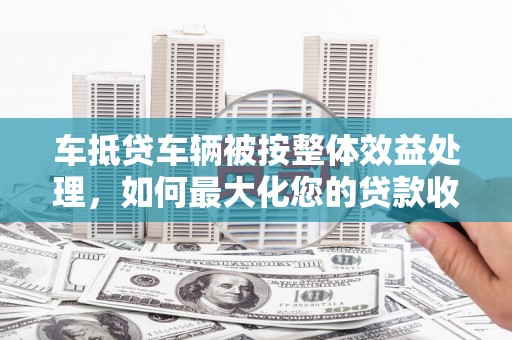 中卫车抵贷车辆被按整体效益处理，如何最大化您的贷款收益？