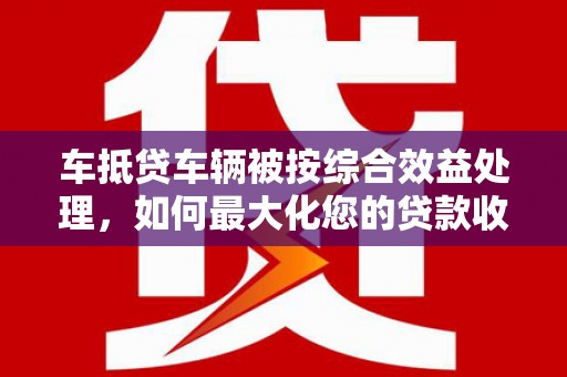 和田车抵贷车辆被按综合效益处理，如何最大化您的贷款收益？