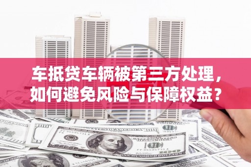 三穗车抵贷车辆被第三方处理，如何避免风险与保障权益？