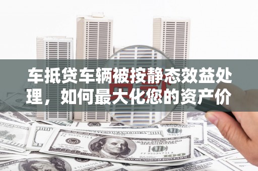 肇源车抵贷车辆被按静态效益处理，如何最大化您的资产价值？