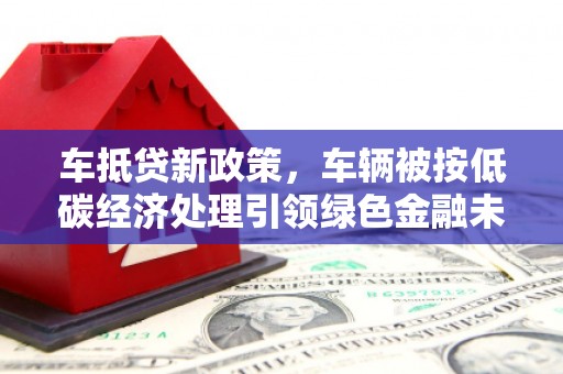 红花岗车抵贷新政策，车辆被按低碳经济处理引领绿色金融未来