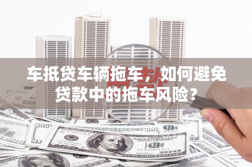 寻甸车抵贷车辆拖车，如何避免贷款中的拖车风险？