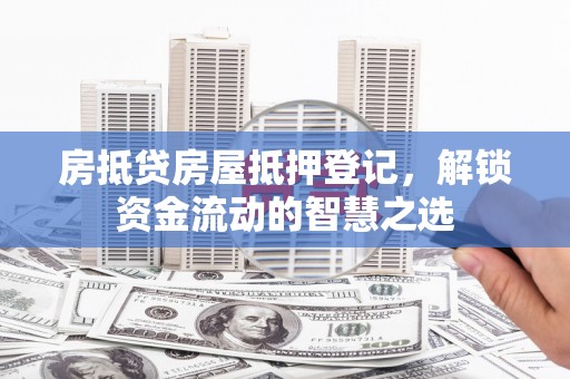湛江房抵贷房屋抵押登记，解锁资金流动的智慧之选