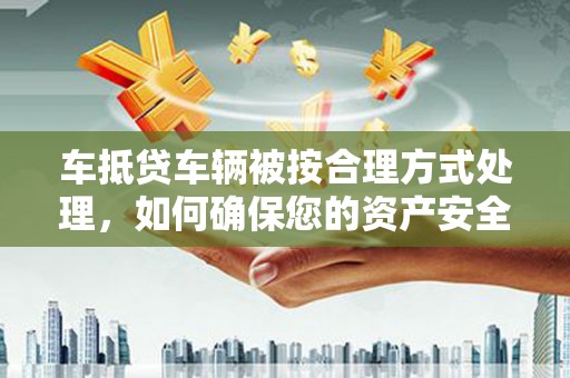 新店车抵贷车辆被按合理方式处理，如何确保您的资产安全？