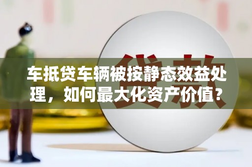 新店车抵贷车辆被按静态效益处理，如何最大化资产价值？