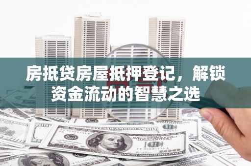 湘潭房抵贷房屋抵押登记，解锁资金流动的智慧之选