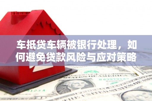 湘潭车抵贷车辆被银行处理，如何避免贷款风险与应对策略