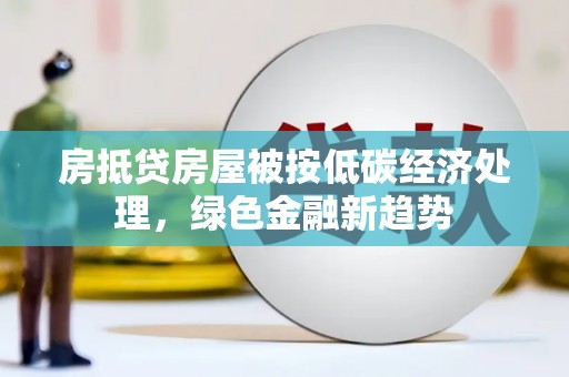 湘潭房抵贷房屋被按低碳经济处理，绿色金融新趋势