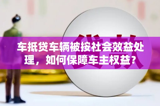 湛江车抵贷车辆被按社会效益处理，如何保障车主权益？