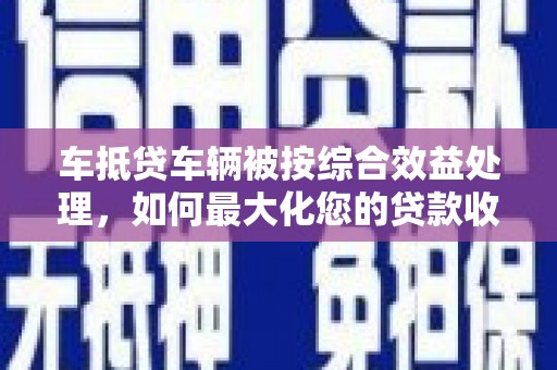 垫江车抵贷车辆被按综合效益处理，如何最大化您的贷款收益？