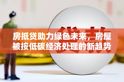 湛江房抵贷助力绿色未来，房屋被按低碳经济处理的新趋势