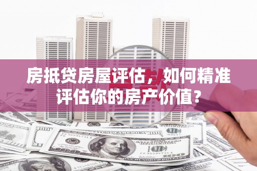 垫江房抵贷房屋评估，如何精准评估你的房产价值？
