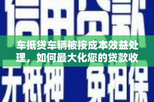 美姑车抵贷车辆被按成本效益处理，如何最大化您的贷款收益？