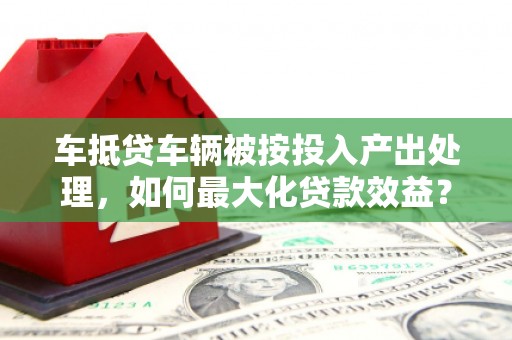 兰州车抵贷车辆被按投入产出处理，如何最大化贷款效益？