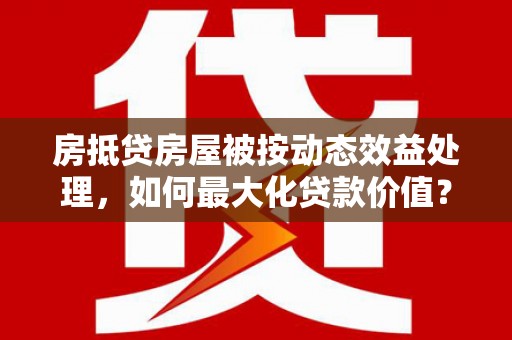 南岳房抵贷房屋被按动态效益处理，如何最大化贷款价值？