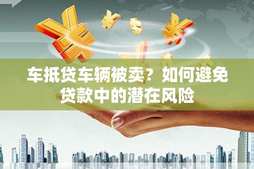 宜兰车抵贷车辆被卖？如何避免贷款中的潜在风险