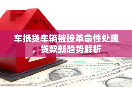 长岭车抵贷车辆被按革命性处理，贷款新趋势解析