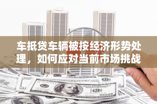 长岭车抵贷车辆被按经济形势处理，如何应对当前市场挑战？