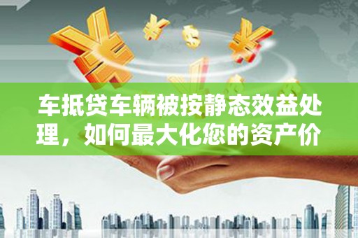 昭通车抵贷车辆被按静态效益处理，如何最大化您的资产价值？