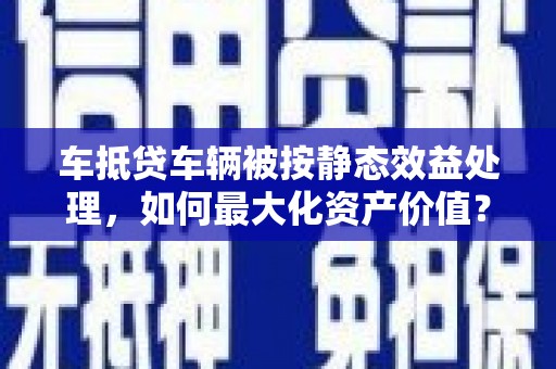 漳县车抵贷车辆被按静态效益处理，如何最大化资产价值？