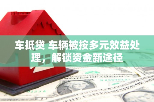犍为车抵贷 车辆被按多元效益处理，解锁资金新途径