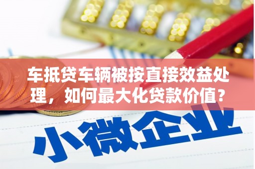 仙桃车抵贷车辆被按直接效益处理，如何最大化贷款价值？