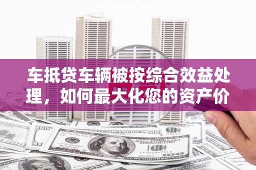 宣威车抵贷车辆被按综合效益处理，如何最大化您的资产价值？