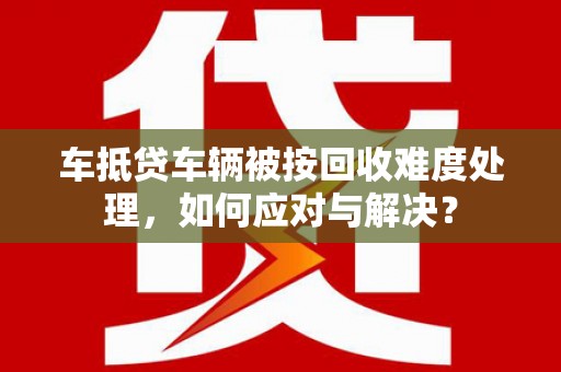 东洲车抵贷车辆被按回收难度处理，如何应对与解决？