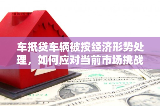 乌海车抵贷车辆被按经济形势处理，如何应对当前市场挑战？