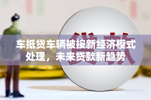 山西车抵贷车辆被按新经济模式处理，未来贷款新趋势