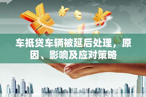 谢通门车抵贷车辆被延后处理，原因、影响及应对策略